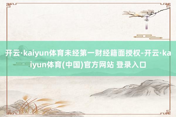 开云·kaiyun体育未经第一财经籍面授权-开云·kaiyun体育(中国)官方网站 登录入口