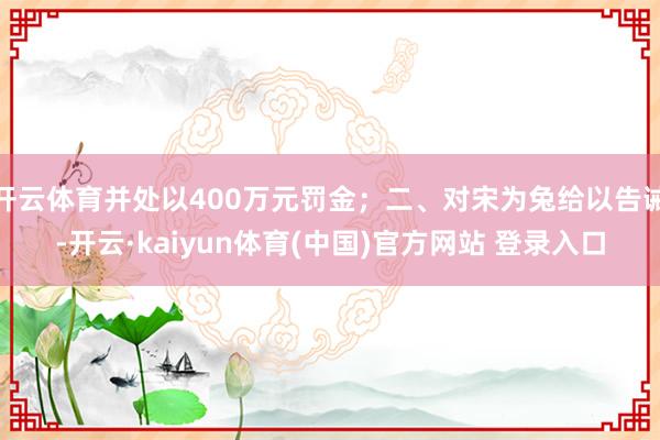 开云体育并处以400万元罚金；二、对宋为兔给以告诫-开云·kaiyun体育(中国)官方网站 登录入口