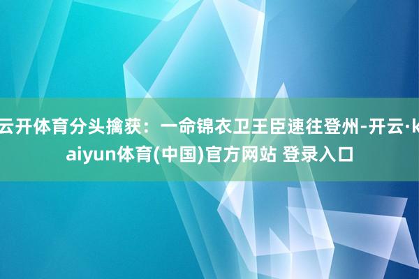 云开体育分头擒获：一命锦衣卫王臣速往登州-开云·kaiyun体育(中国)官方网站 登录入口