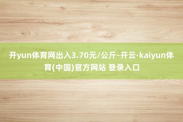 开yun体育网出入3.70元/公斤-开云·kaiyun体育(中国)官方网站 登录入口