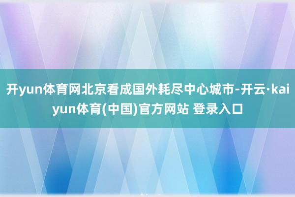 开yun体育网北京看成国外耗尽中心城市-开云·kaiyun体育(中国)官方网站 登录入口