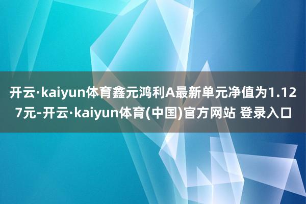 开云·kaiyun体育鑫元鸿利A最新单元净值为1.127元-开云·kaiyun体育(中国)官方网站 登录入口