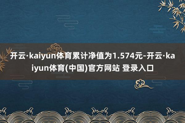 开云·kaiyun体育累计净值为1.574元-开云·kaiyun体育(中国)官方网站 登录入口