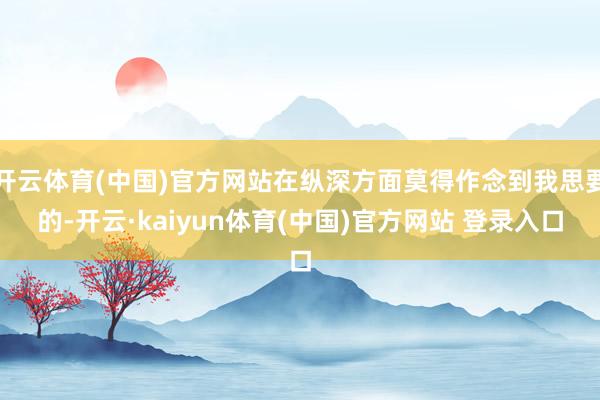开云体育(中国)官方网站在纵深方面莫得作念到我思要的-开云·kaiyun体育(中国)官方网站 登录入口