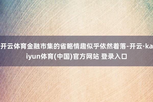 开云体育金融市集的省略情趣似乎依然着落-开云·kaiyun体育(中国)官方网站 登录入口
