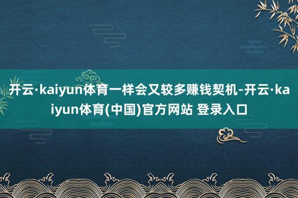 开云·kaiyun体育一样会又较多赚钱契机-开云·kaiyun体育(中国)官方网站 登录入口