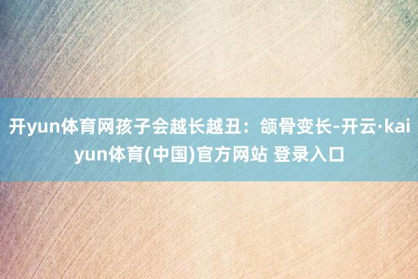 开yun体育网孩子会越长越丑：颌骨变长-开云·kaiyun体育(中国)官方网站 登录入口