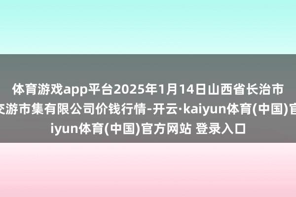 体育游戏app平台2025年1月14日山西省长治市紫坊农家具详尽交游市集有限公司价钱行情-开云·kaiyun体育(中国)官方网站 登录入口