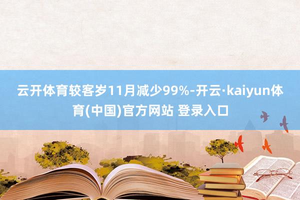 云开体育较客岁11月减少99%-开云·kaiyun体育(中国)官方网站 登录入口
