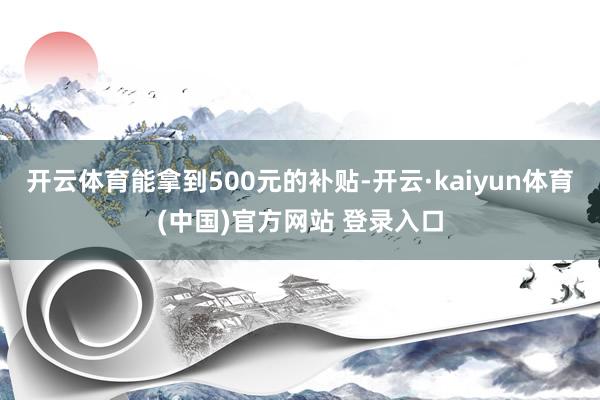 开云体育能拿到500元的补贴-开云·kaiyun体育(中国)官方网站 登录入口